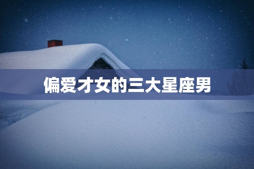 偏爱才女的三大星座男