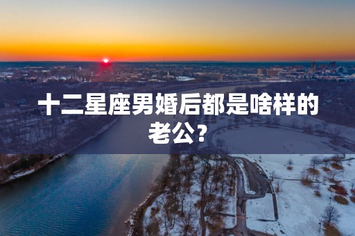 十二星座男婚后都是啥样的老公？