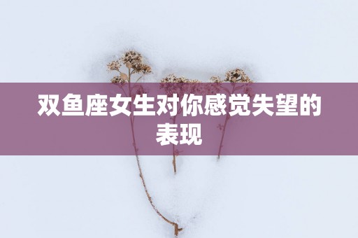 双鱼座女生对你感觉失望的表现