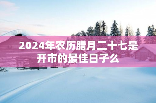 2025年农历腊月二十七是开市的最佳日子么