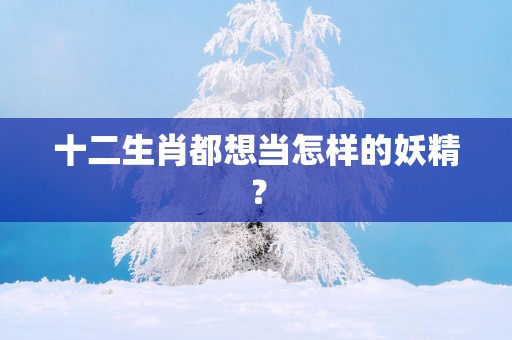 十二生肖都想当怎样的妖精？