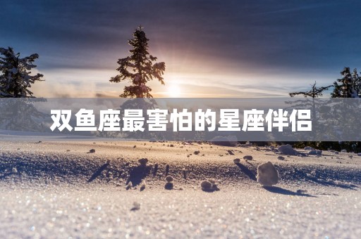 双鱼座最害怕的星座伴侣 双鱼座最害怕的星座伴侣