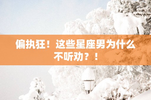偏执狂！这些星座男为什么不听劝？！