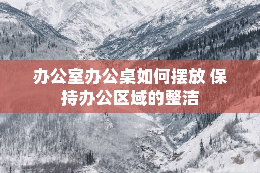 办公室办公桌如何摆放 保持办公区域的整洁