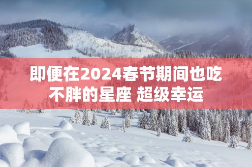 即便在2025春节期间也吃不胖的星座 超级幸运