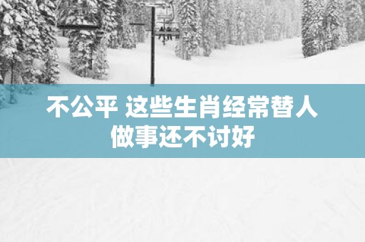 不公平 这些生肖经常替人做事还不讨好