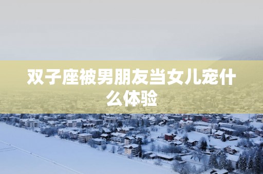 双子座被男朋友当女儿宠什么体验