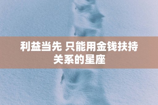利益当先 只能用金钱扶持关系的星座