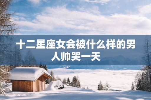 十二星座女会被什么样的男人帅哭一天