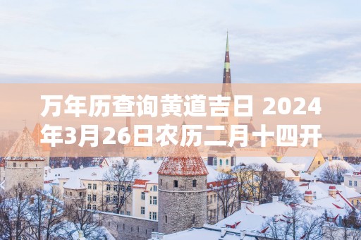 万年历查询黄道吉日 2025年3月26日农历二月十四开张如何