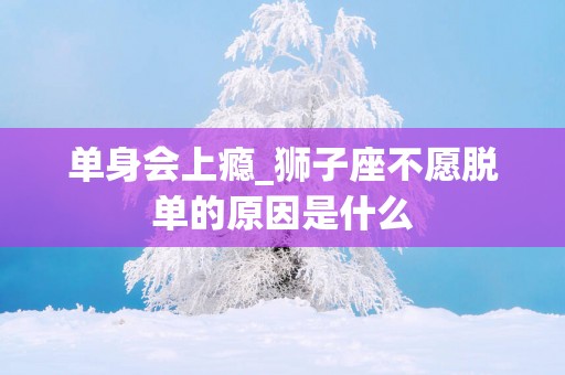 单身会上瘾_狮子座不愿脱单的原因是什么