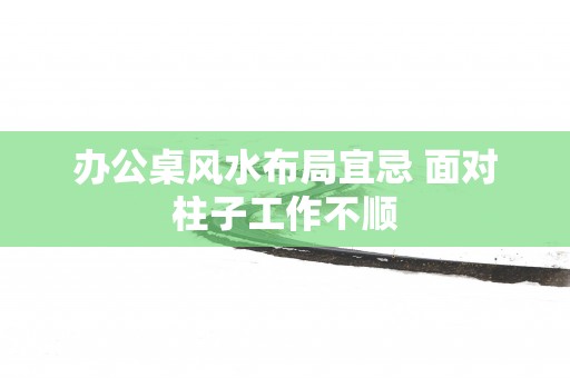 办公桌风水布局宜忌 面对柱子工作不顺