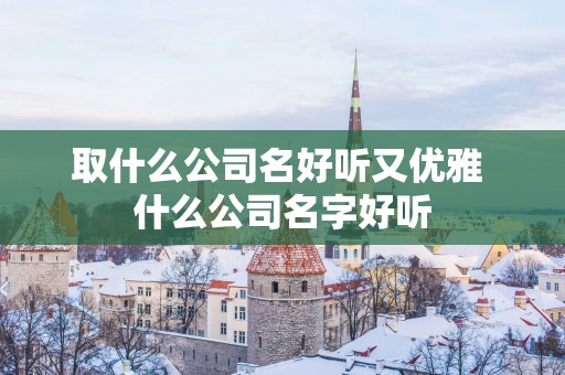 取什么公司名好听又优雅 什么公司名字好听