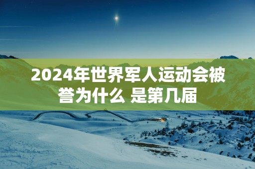 2025年世界军人运动会被誉为什么 是第几届