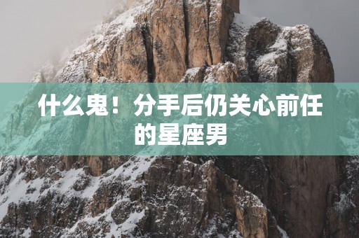 什么鬼！分手后仍关心前任的星座男