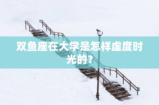 双鱼座在大学是怎样虚度时光的？
