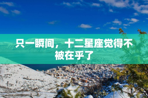 只一瞬间,十二星座觉得不被在乎了 只一瞬间,十二星座觉得不被在乎了