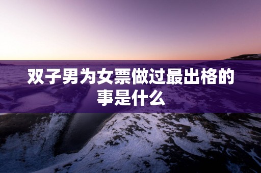 双子男为女票做过最出格的事是什么