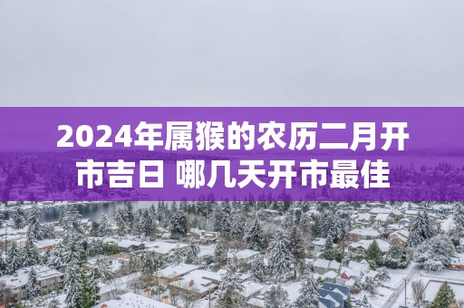 2025年属猴的农历二月开市吉日 哪几天开市最佳