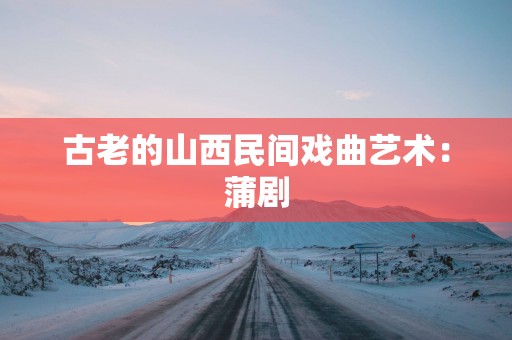古老的山西民间戏曲艺术：蒲剧