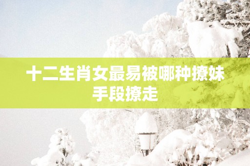 十二生肖女最易被哪种撩妹手段撩走