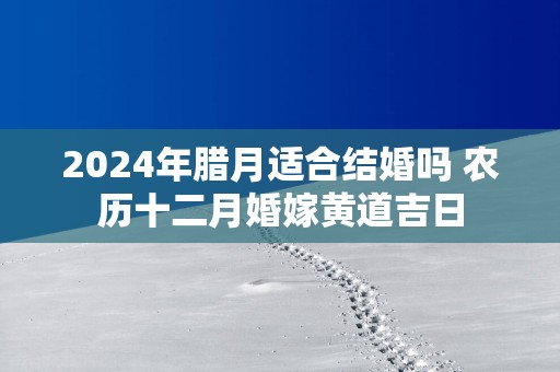 2025年腊月适合结婚吗 农历十二月婚嫁黄道吉日