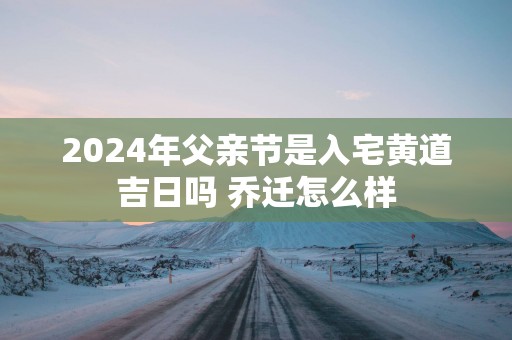 2025年父亲节是入宅黄道吉日吗 乔迁怎么样