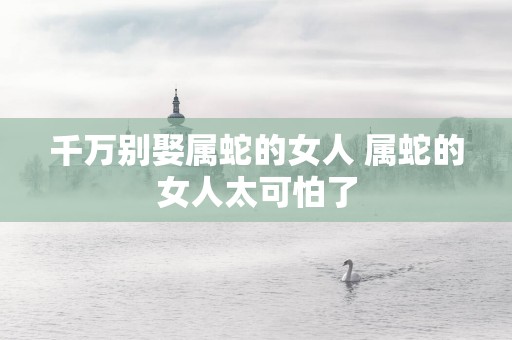 千万别娶属蛇的女人 属蛇的女人太可怕了