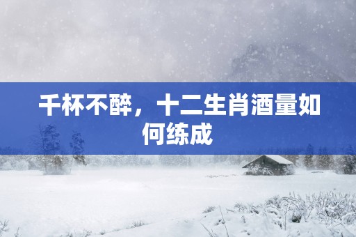 千杯不醉，十二生肖酒量如何练成