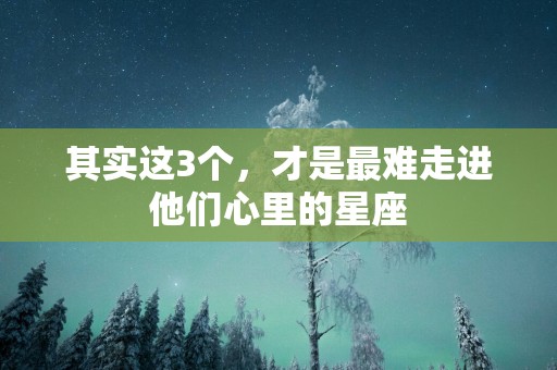 其实这3个，才是最难走进他们心里的星座