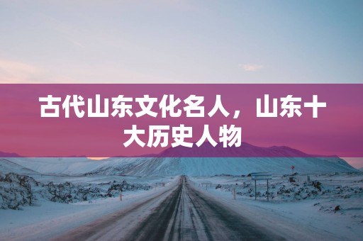 古代山东文化名人，山东十大历史人物
