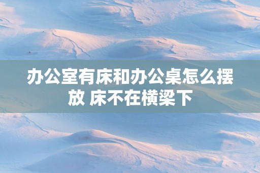 办公室有床和办公桌怎么摆放 床不在横梁下