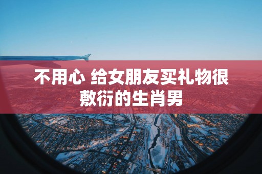 不用心 给女朋友买礼物很敷衍的生肖男