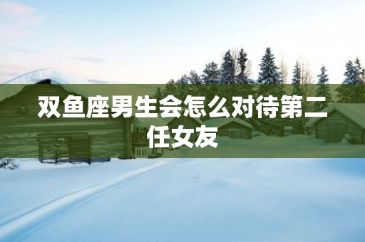 双鱼座男生会怎么对待第二任女友