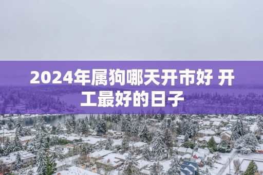 2025年属狗哪天开市好 开工最好的日子