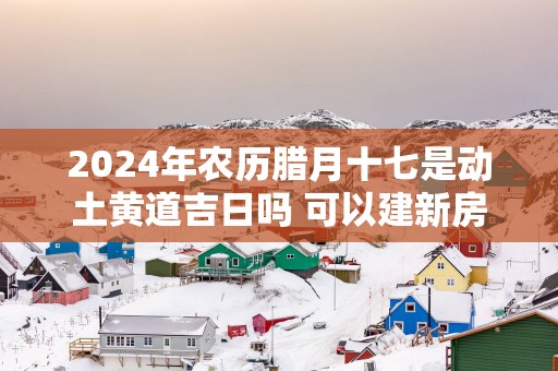 2025年农历腊月十七是动土黄道吉日吗 可以建新房吗