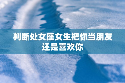 判断处女座女生把你当朋友还是喜欢你
