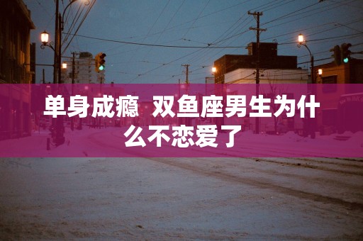单身成瘾  双鱼座男生为什么不恋爱了