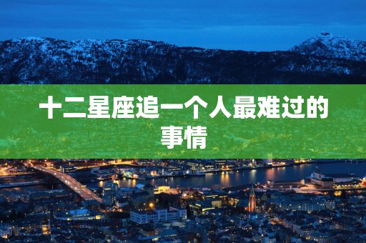 十二星座追一个人最难过的事情