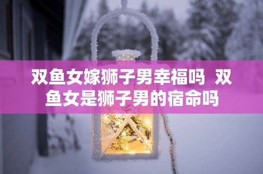 双鱼女嫁狮子男幸福吗  双鱼女是狮子男的宿命吗
