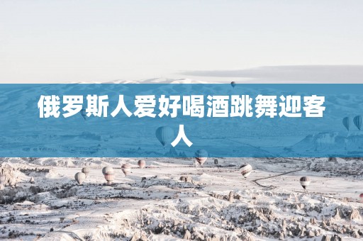 俄罗斯人爱好喝酒跳舞迎客人