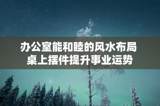 办公室能和睦的风水布局 桌上摆件提升事业运势
