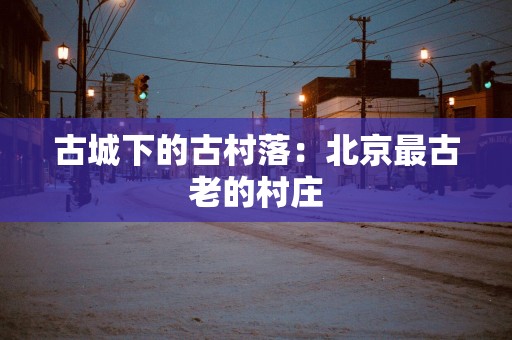 古城下的古村落：北京最古老的村庄