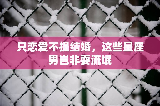 只恋爱不提结婚,这些星座男岂非耍流氓 只恋爱不提结婚,这些星座男岂非耍流氓