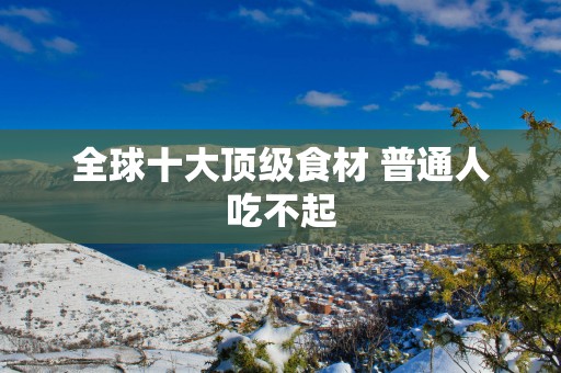 全球十大顶级食材 普通人吃不起