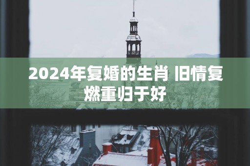 2025年复婚的生肖 旧情复燃重归于好