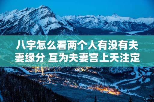 八字怎么看两个人有没有夫妻缘分 互为夫妻宫上天注定好姻缘