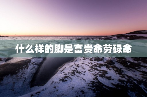什么样的脚是富贵命劳碌命
