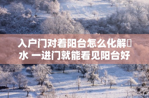 入户门对着阳台怎么化解風水 一进门就能看见阳台好不好