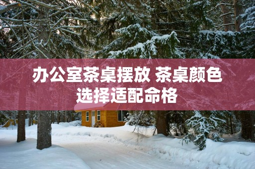 办公室茶桌摆放 茶桌颜色选择适配命格